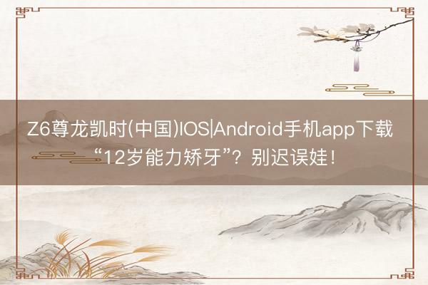 Z6尊龙凯时(中国)IOS|Android手机app下载 “12岁能力矫牙”？别迟误娃！