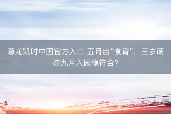 尊龙凯时中国官方入口 五月启“食育”，三岁萌娃九月入园稳符合？
