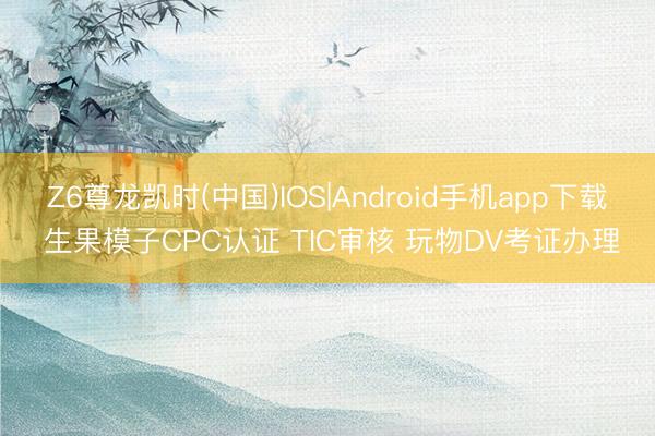 Z6尊龙凯时(中国)IOS|Android手机app下载 生果模子CPC认证 TIC审核 玩物DV考证办理