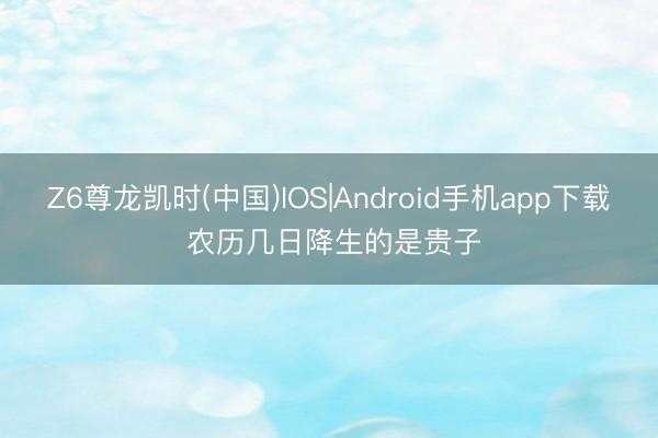 Z6尊龙凯时(中国)IOS|Android手机app下载 农历几日降生的是贵子