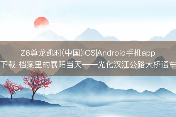 Z6尊龙凯时(中国)IOS|Android手机app下载 档案里的襄阳当天——光化汉江公路大桥通车