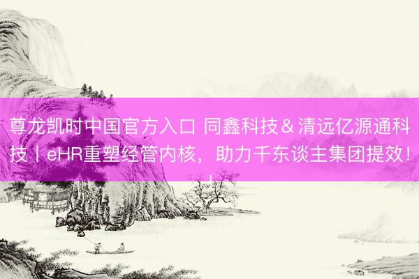 尊龙凯时中国官方入口 同鑫科技＆清远亿源通科技丨eHR重塑经管内核，助力千东谈主集团提效！