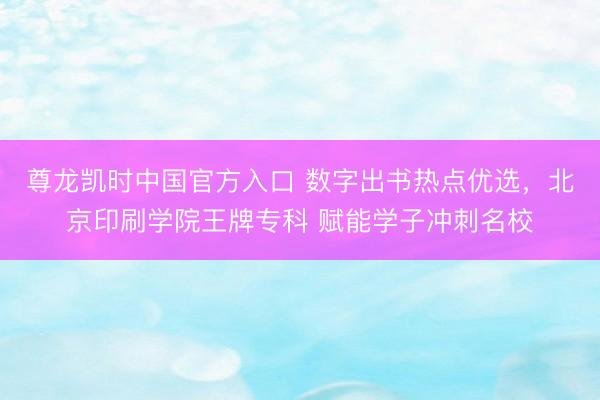 尊龙凯时中国官方入口 数字出书热点优选，北京印刷学院王牌专科 赋能学子冲刺名校