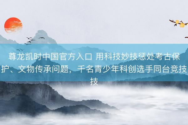 尊龙凯时中国官方入口 用科技妙技惩处考古保护、文物传承问题,千名青少年科创选手同台竞技