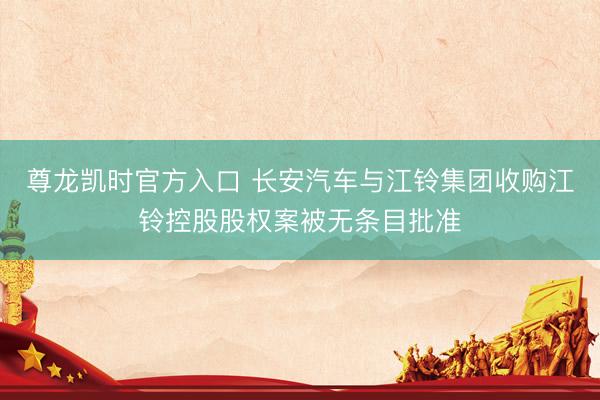 尊龙凯时官方入口 长安汽车与江铃集团收购江铃控股股权案被无条目批准