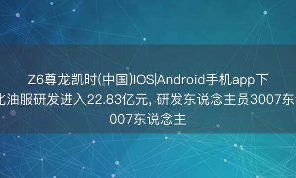 Z6尊龙凯时(中国)IOS|Android手机app下载 石化油服研发进入22.83亿元, 研发东说念主员3007东说念主