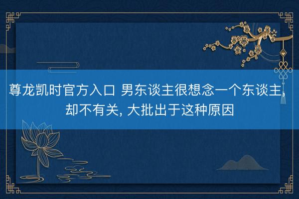 尊龙凯时官方入口 男东谈主很想念一个东谈主， 却不有关， 大批出于这种原因