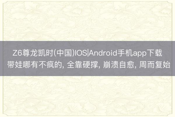 Z6尊龙凯时(中国)IOS|Android手机app下载 带娃哪有不疯的， 全靠硬撑， 崩溃自愈， 周而复始