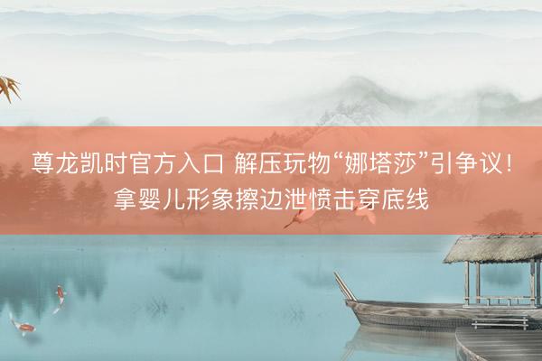 尊龙凯时官方入口 解压玩物“娜塔莎”引争议！拿婴儿形象擦边泄愤击穿底线