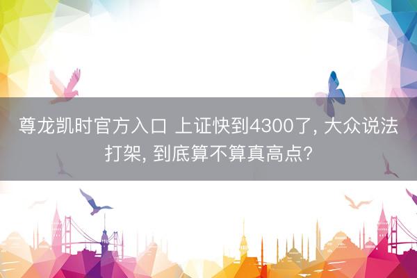 尊龙凯时官方入口 上证快到4300了， 大众说法打架， 到底算不算真高点?