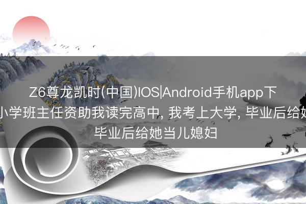Z6尊龙凯时(中国)IOS|Android手机app下载 83年, 小学班主任资助我读完高中, 我考上大学, 毕业后给她当儿媳妇