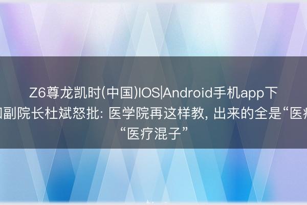Z6尊龙凯时(中国)IOS|Android手机app下载 协和副院长杜斌怒批: 医学院再这样教， 出来的全是“医疗混子”