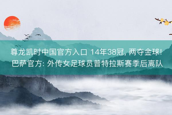 尊龙凯时中国官方入口 14年38冠， 两夺金球! 巴萨官方: 外传女足球员普特拉斯赛季后离队