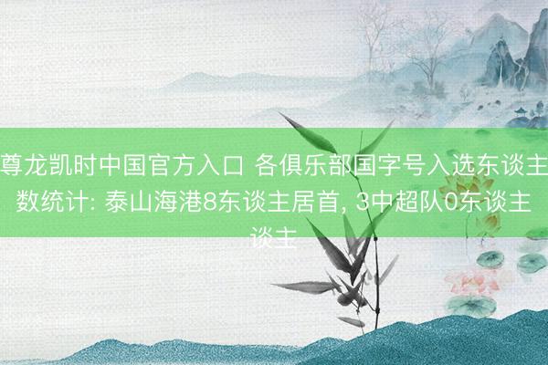 尊龙凯时中国官方入口 各俱乐部国字号入选东谈主数统计: 泰山海港8东谈主居首， 3中超队0东谈主