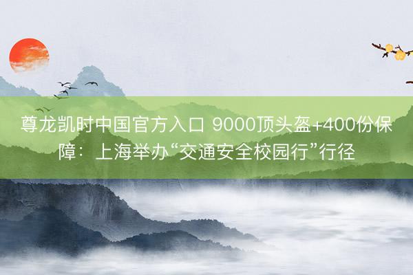 尊龙凯时中国官方入口 9000顶头盔+400份保障：上海举办“交通安全校园行”行径