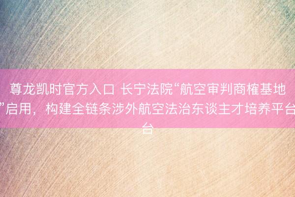 尊龙凯时官方入口 长宁法院“航空审判商榷基地”启用，构建全链条涉外航空法治东谈主才培养平台
