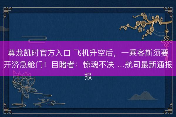 尊龙凯时官方入口 飞机升空后，一乘客斯须要开济急舱门！目睹者：惊魂不决 …航司最新通报