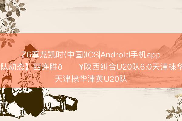 Z6尊龙凯时(中国)IOS|Android手机app下载 【U20队动态】四连胜🔥陕西纠合U20队6:0天津棣华津英U20队