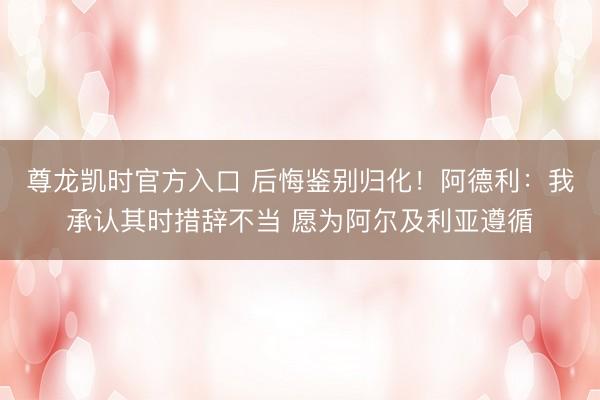 尊龙凯时官方入口 后悔鉴别归化！阿德利：我承认其时措辞不当 愿为阿尔及利亚遵循