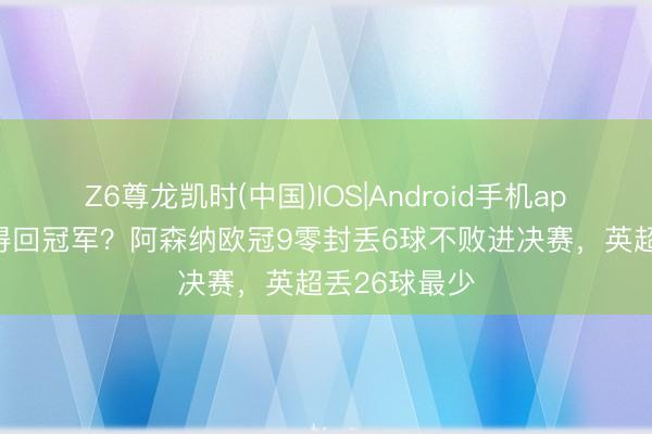 Z6尊龙凯时(中国)IOS|Android手机app下载 防卫得回冠军？阿森纳欧冠9零封丢6球不败进决赛，英超丢26球最少