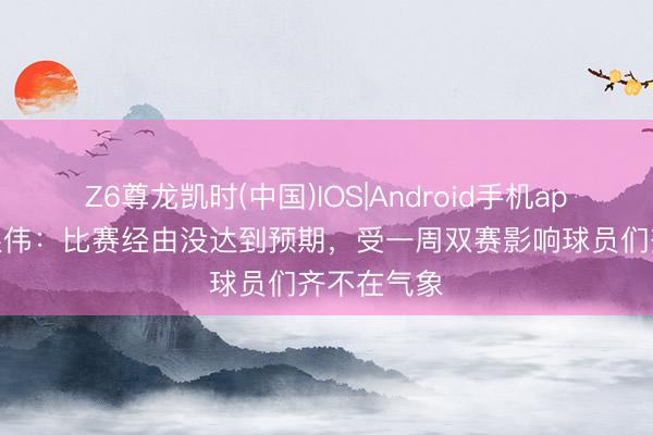 Z6尊龙凯时(中国)IOS|Android手机app下载 于根伟：比赛经由没达到预期，受一周双赛影响球员们齐不在气象