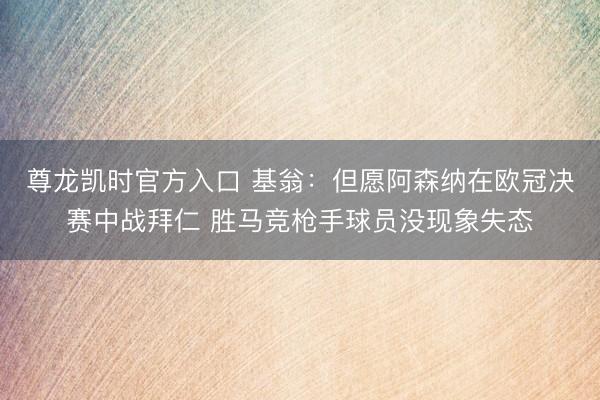尊龙凯时官方入口 基翁:但愿阿森纳在欧冠决赛中战拜仁 胜马竞枪手球员没现象失态
