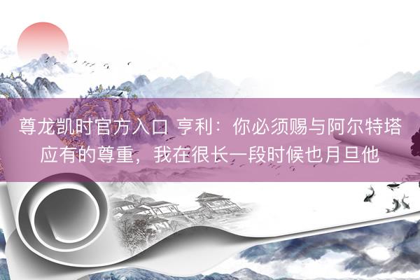 尊龙凯时官方入口 亨利：你必须赐与阿尔特塔应有的尊重，我在很长一段时候也月旦他