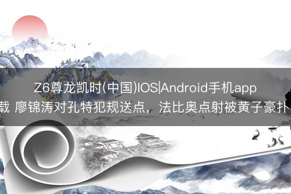 Z6尊龙凯时(中国)IOS|Android手机app下载 廖锦涛对孔特犯规送点,法比奥点射被黄子豪扑出!
