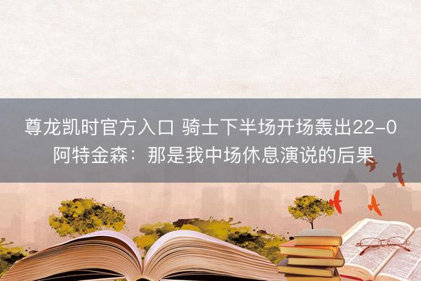 尊龙凯时官方入口 骑士下半场开场轰出22-0 阿特金森：那是我中场休息演说的后果