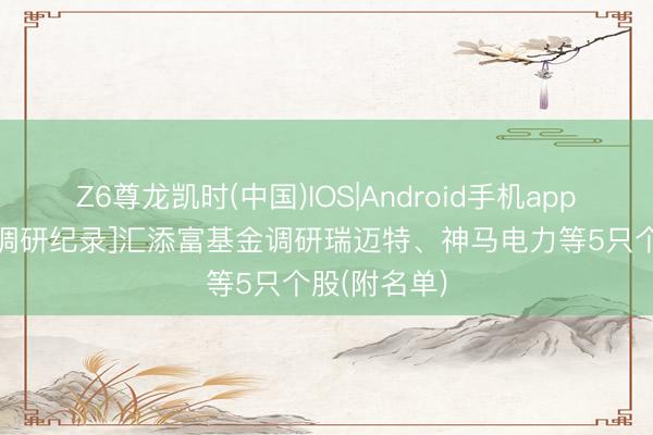 Z6尊龙凯时(中国)IOS|Android手机app下载 [机构调研纪录]汇添富基金调研瑞迈特、神马电力等5只个股(附名单)