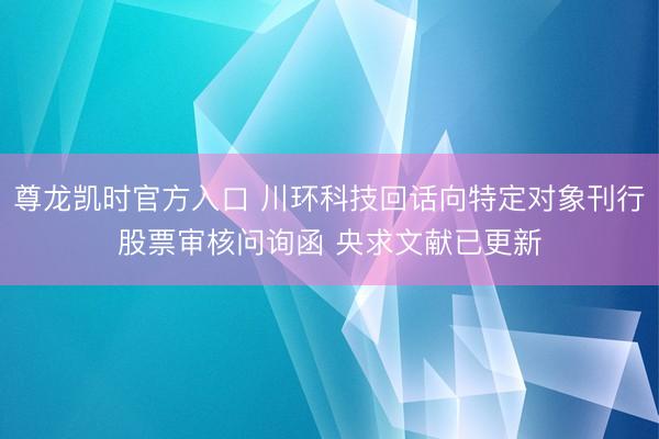 尊龙凯时官方入口 川环科技回话向特定对象刊行股票审核问询函 央求文献已更新