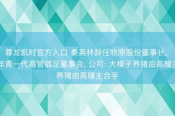 尊龙凯时官方入口 秦英林辞任牧原股份董事长， 90后年青一代高管插足董事会， 公司: 大模子养猪由高曈主合手