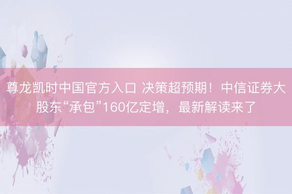 尊龙凯时中国官方入口 决策超预期！中信证券大股东“承包”160亿定增，最新解读来了