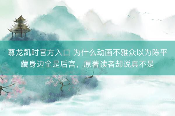 尊龙凯时官方入口 为什么动画不雅众以为陈平藏身边全是后宫，原著读者却说真不是