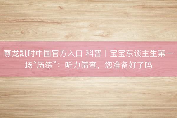 尊龙凯时中国官方入口 科普丨宝宝东谈主生第一场“历练”：听力筛查，您准备好了吗