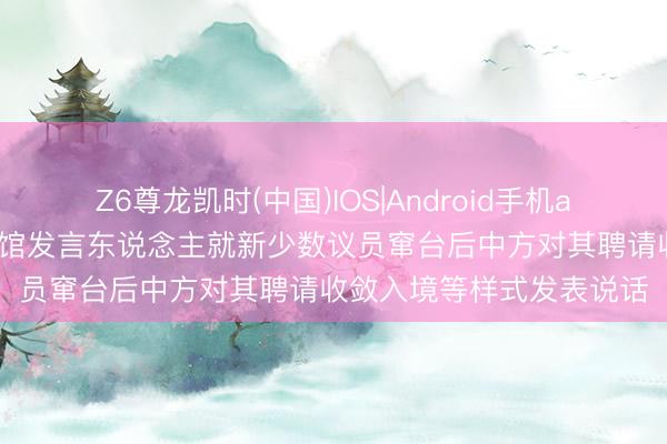 Z6尊龙凯时(中国)IOS|Android手机app下载 中国驻新西兰使馆发言东说念主就新少数议员窜台后中方对其聘请收敛入境等样式发表说话