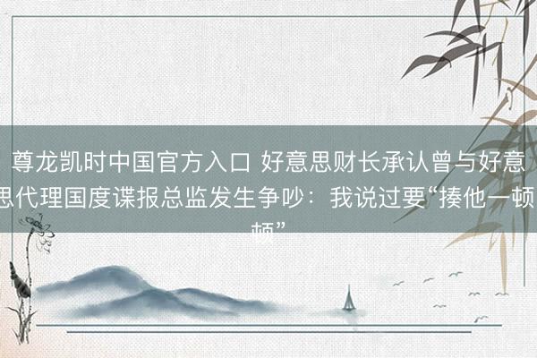 尊龙凯时中国官方入口 好意思财长承认曾与好意思代理国度谍报总监发生争吵：我说过要“揍他一顿”