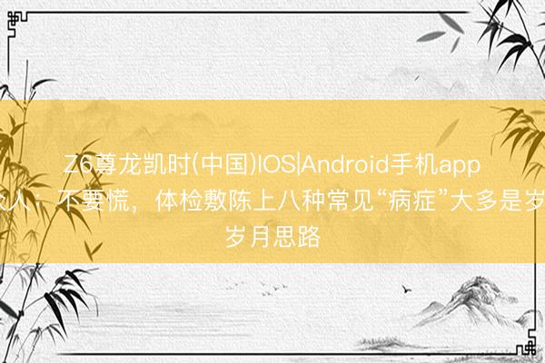 Z6尊龙凯时(中国)IOS|Android手机app下载 众人：不要慌，体检敷陈上八种常见“病症”大多是岁月思路