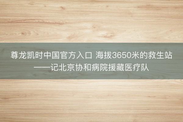 尊龙凯时中国官方入口 海拔3650米的救生站——记北京协和病院援藏医疗队