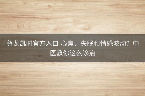 尊龙凯时官方入口 心焦、失眠和情感波动？中医教你这么诊治