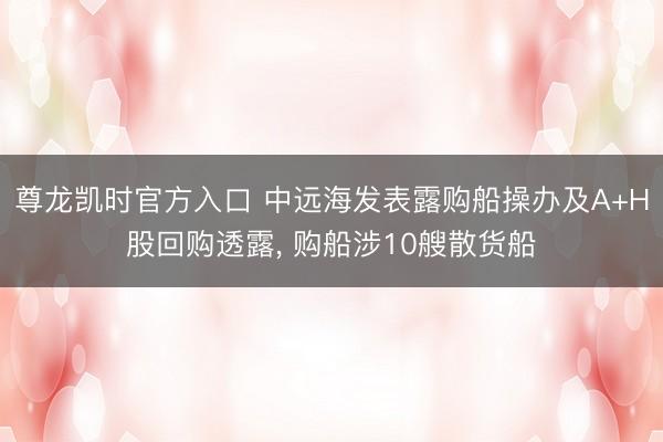 尊龙凯时官方入口 中远海发表露购船操办及A+H股回购透露， 购船涉10艘散货船
