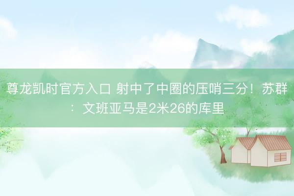 尊龙凯时官方入口 射中了中圈的压哨三分！苏群：文班亚马是2米26的库里