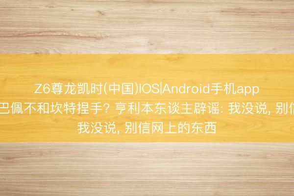 Z6尊龙凯时(中国)IOS|Android手机app下载 月旦姆巴佩不和坎特捏手? 亨利本东谈主辟谣: 我没说， 别信网上的东西