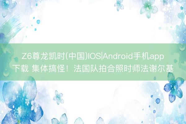 Z6尊龙凯时(中国)IOS|Android手机app下载 集体搞怪!法国队拍合照时师法谢尔基