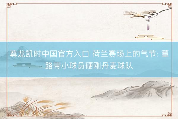 尊龙凯时中国官方入口 荷兰赛场上的气节: 董路带小球员硬刚丹麦球队