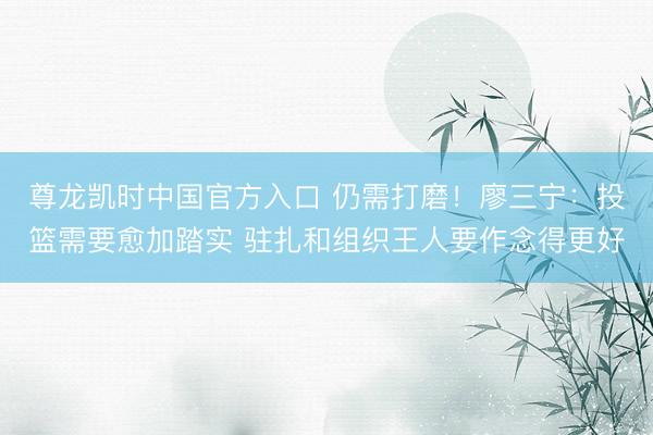 尊龙凯时中国官方入口 仍需打磨！廖三宁：投篮需要愈加踏实 驻扎和组织王人要作念得更好