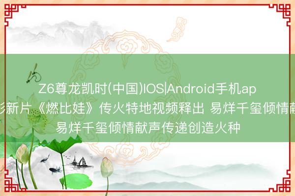 Z6尊龙凯时(中国)IOS|Android手机app下载 上好意思影新片《燃比娃》传火特地视频释出 易烊千玺倾情献声传递创造火种