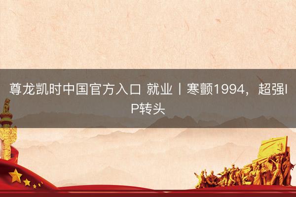 尊龙凯时中国官方入口 就业丨寒颤1994，超强IP转头