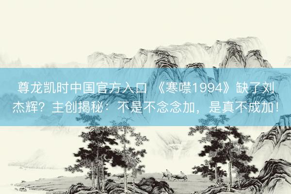 尊龙凯时中国官方入口 《寒噤1994》缺了刘杰辉？主创揭秘：不是不念念加，是真不成加！