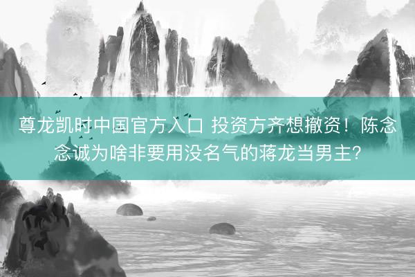 尊龙凯时中国官方入口 投资方齐想撤资！陈念念诚为啥非要用没名气的蒋龙当男主？